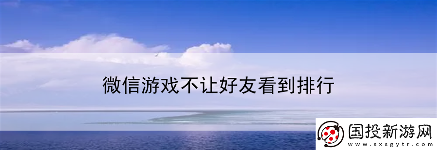 微信游戲不讓好友看到排行：全球游戲行業(yè)前沿資訊