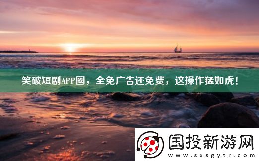笑破短劇APP圈-全免廣告還免費(fèi)-這操作猛如虎！