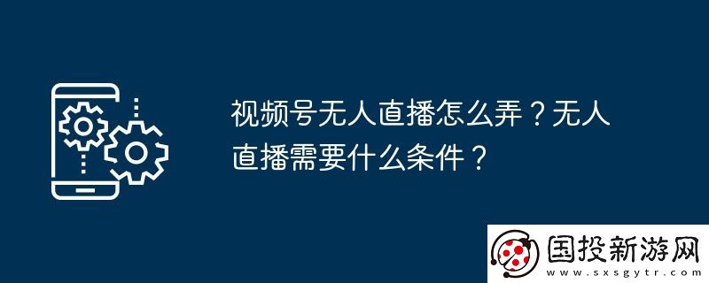 視頻號無人直播怎么弄-無人直播需要什么條件
