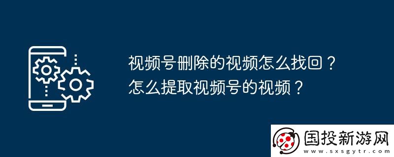 視頻號刪除的視頻怎么找回-怎么提取視頻號的視頻
